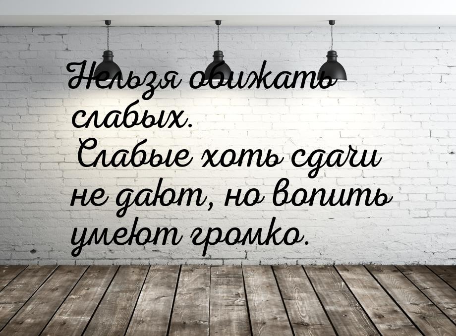 Нельзя обижать слабых. Слабые хоть сдачи не дают, но вопить умеют громко.