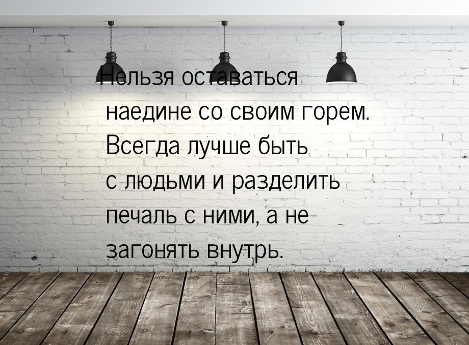 Нельзя оставаться наедине со своим горем. Всегда лучше быть с людьми и разделить печаль с 