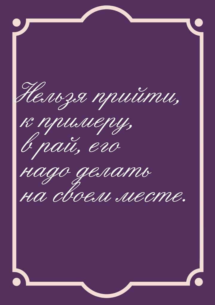 Нельзя прийти, к примеру, в рай, его надо делать на своем месте.