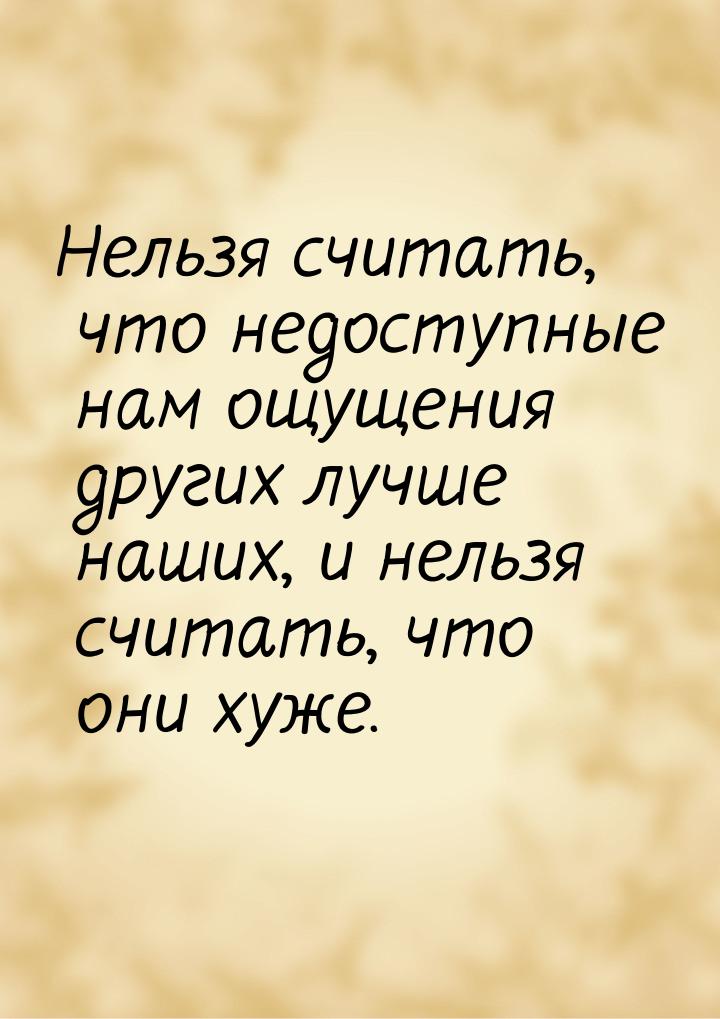 Нельзя считать, что недоступные нам ощущения других лучше наших, и нельзя считать, что они