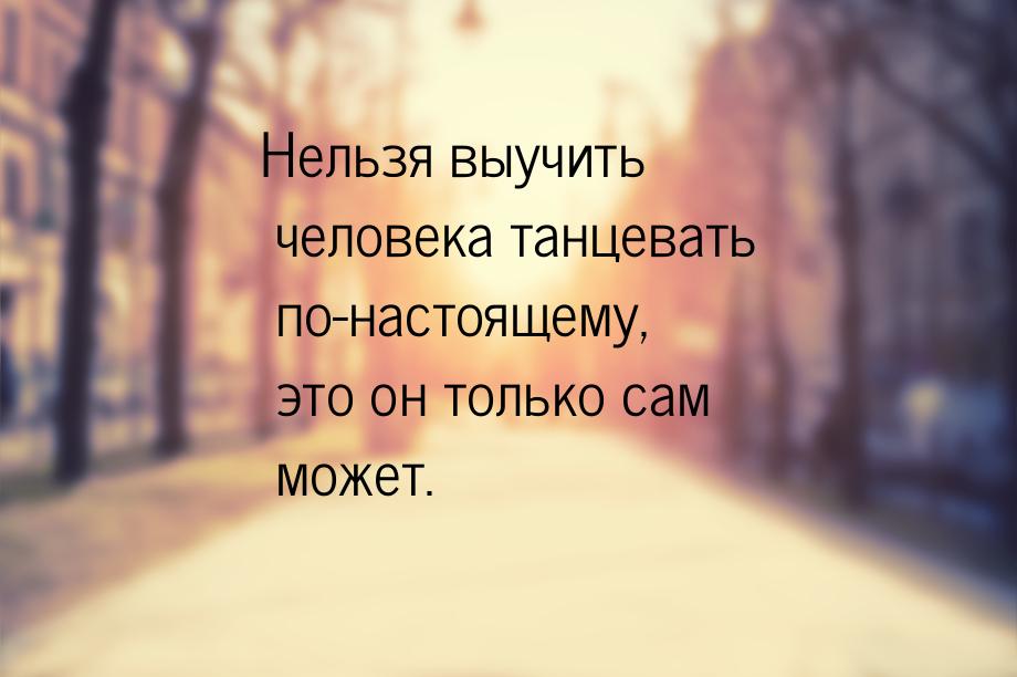 Нельзя выучить человека танцевать по-настоящему, это он только сам может.