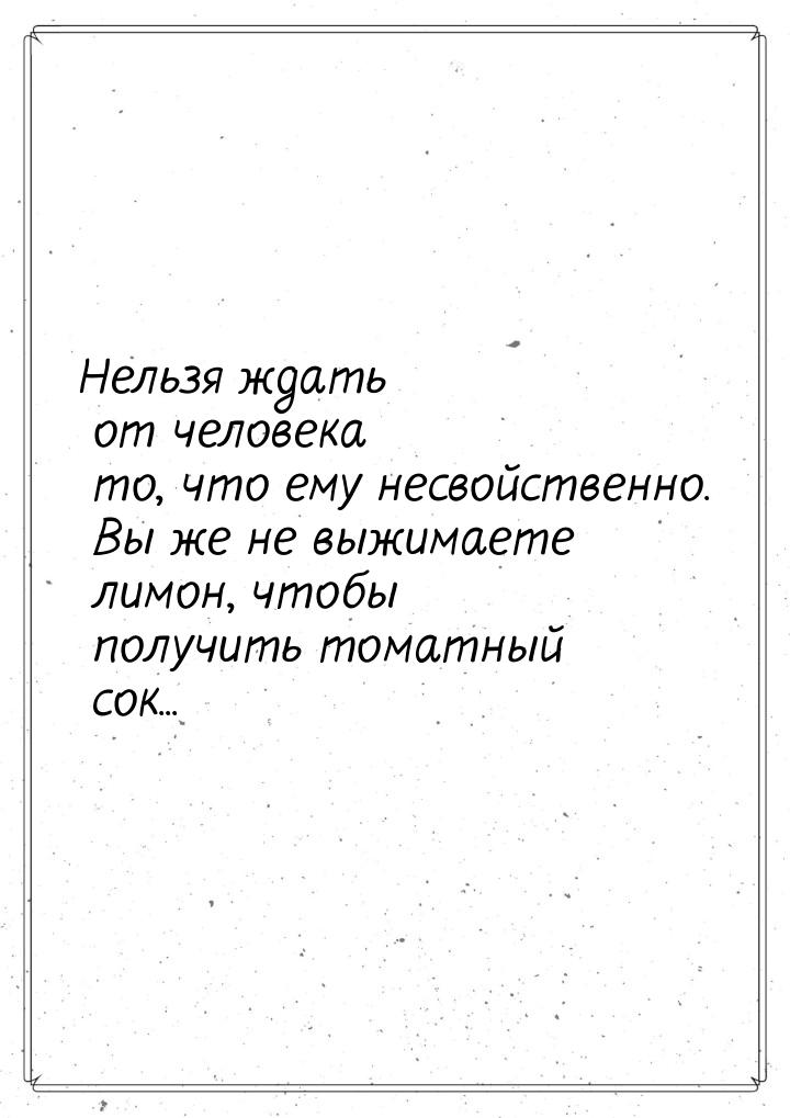 Нельзя ждать от человека то, что ему несвойственно. Вы же не выжимаете лимон, чтобы получи