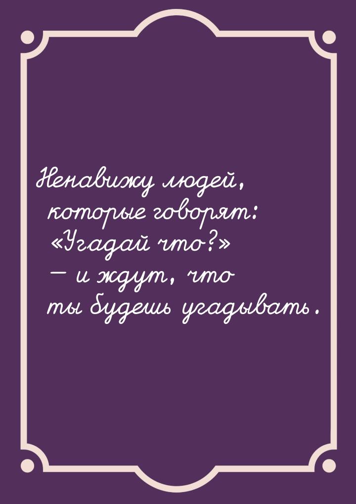 Ненавижу людей, которые говорят: Угадай что?  и ждут, что ты будешь у