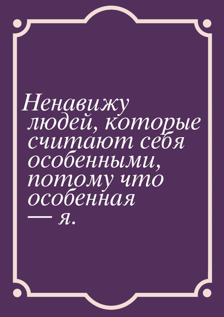 Ненавижу людей, которые считают себя особенными, потому что особенная  я.