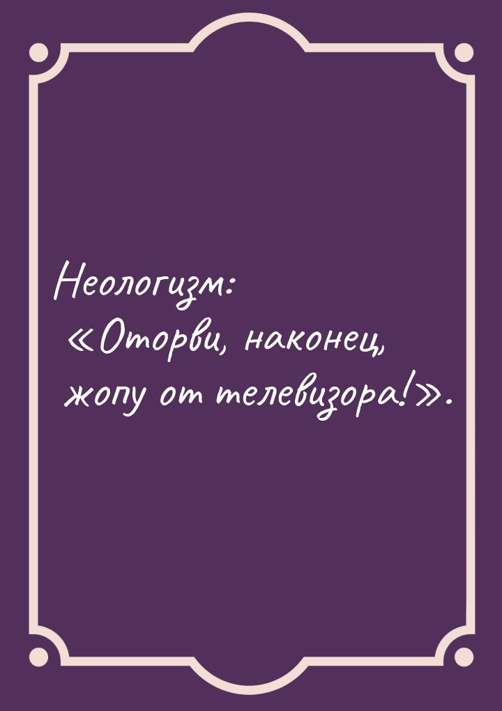 Неологизм: «Оторви, наконец, жопу от телевизора!».