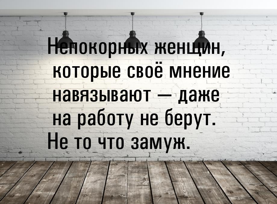 Непокорных женщин, которые своё мнение навязывают  даже на работу не берут. Не то ч