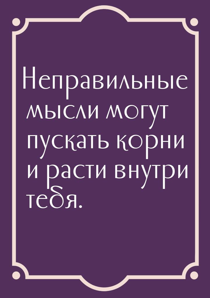 Неправильные мысли могут пускать корни и расти внутри тебя.