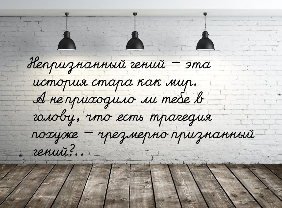 Непризнанный гений  эта история стара как мир. А не приходило ли тебе в голову, что