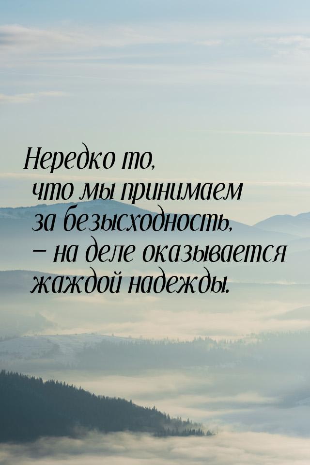 Нередко то, что мы принимаем за безысходность,  на деле оказывается жаждой надежды.