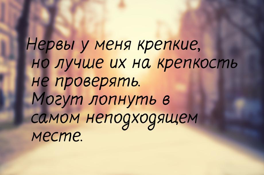 Нервы у меня крепкие, но лучше их на крепкость не проверять. Могут лопнуть в самом неподхо