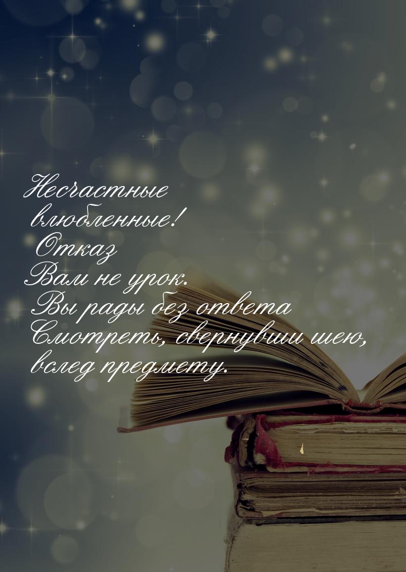 Несчастные влюбленные! Отказ Вам не урок. Вы рады без ответа Смотреть, свернувши шею, всле