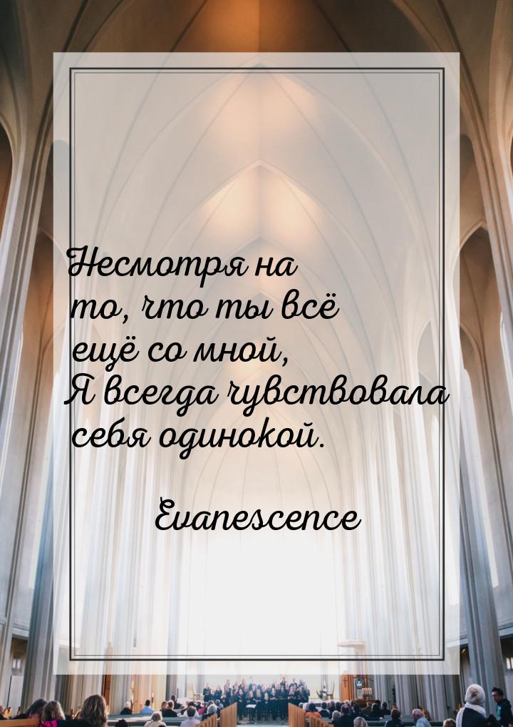 Несмотря на то, что ты всё ещё со мной, Я всегда чувствовала себя одинокой.