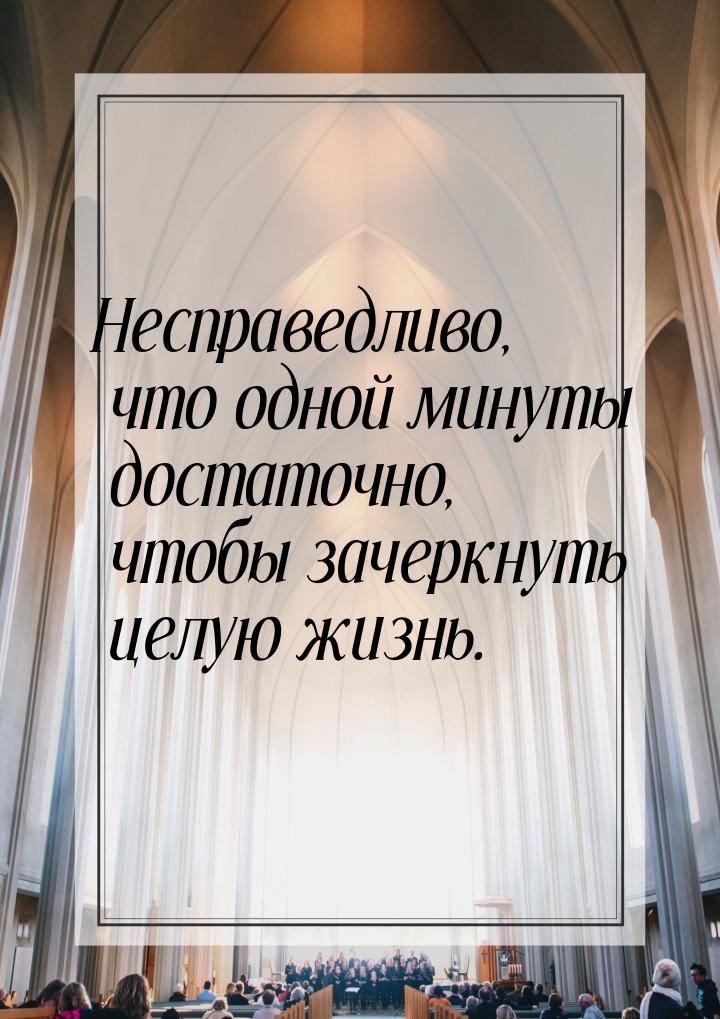 Несправедливо, что одной минуты достаточно, чтобы зачеркнуть целую жизнь.