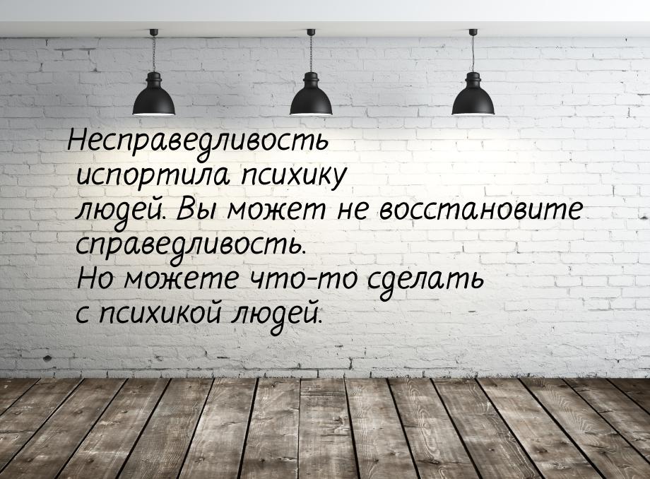 Несправедливость испортила психику людей. Вы может не восстановите справедливость. Но може