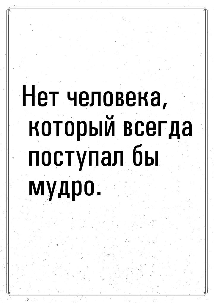 Нет человека, который всегда поступал бы мудро.