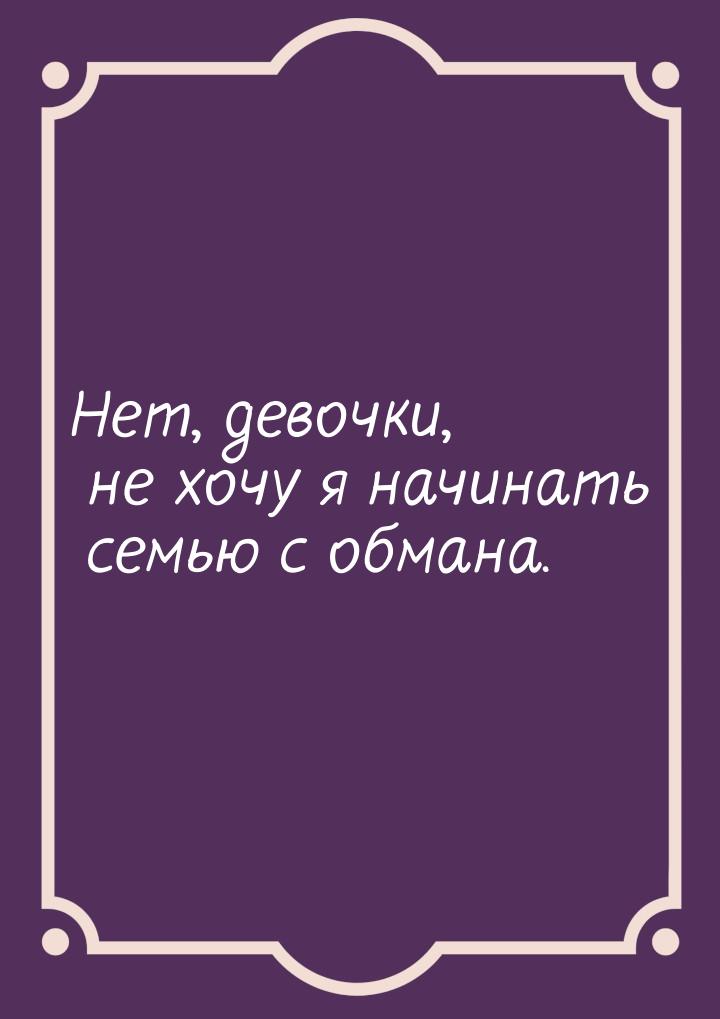 Нет, девочки, не хочу я начинать семью с обмана.