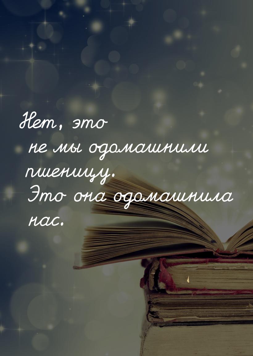 Нет, это не мы одомашнили пшеницу. Это она одомашнила нас.