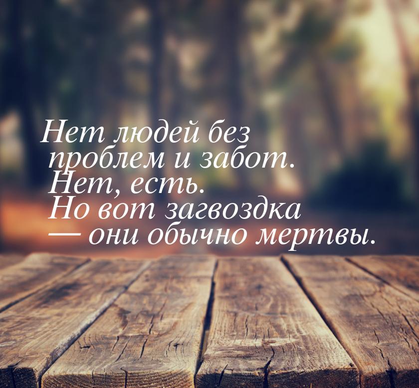 Нет людей без проблем и забот. Нет, есть. Но вот загвоздка — они обычно мертвы.