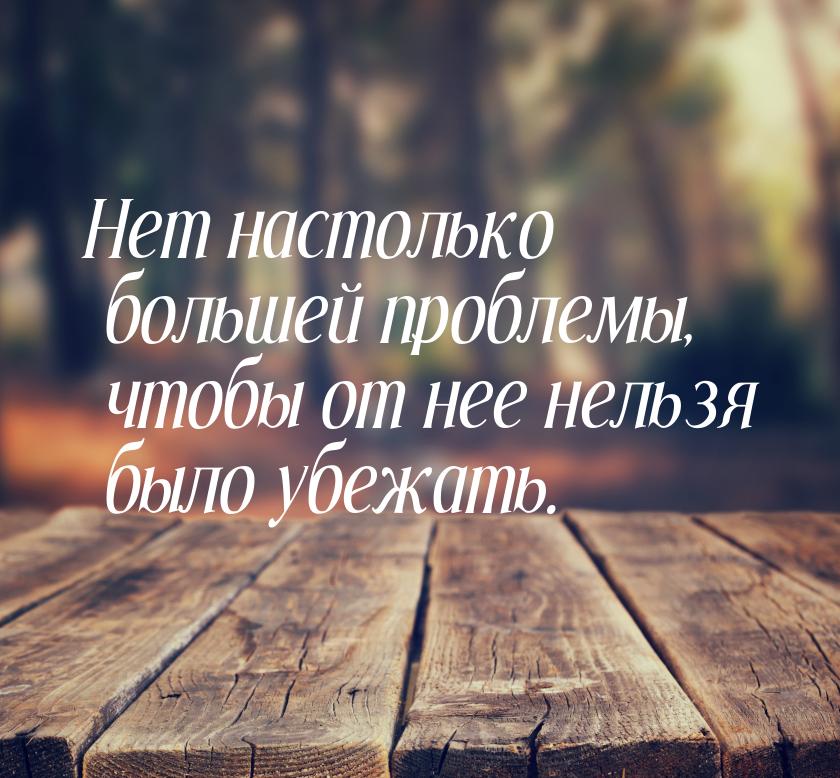 Нет настолько большей проблемы, чтобы от нее нельзя было убежать.