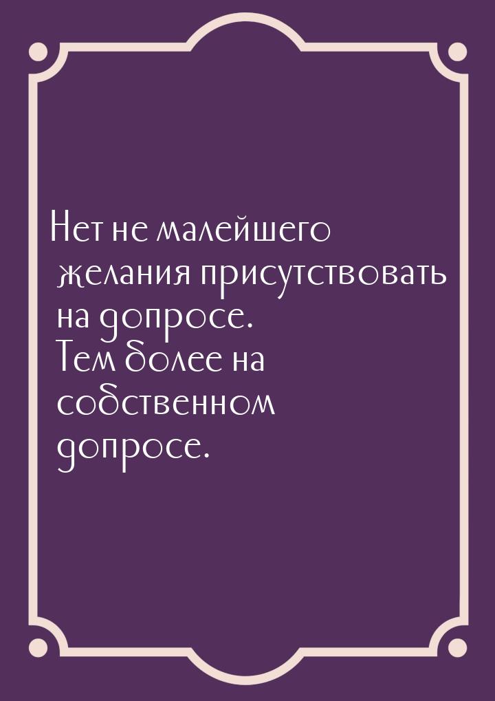 Нет не малейшего желания присутствовать на допросе. Тем более на собственном допросе.