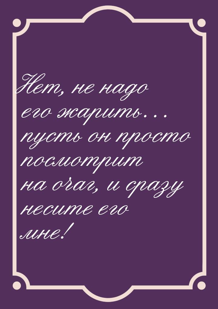 Нет, не надо его жарить… пусть он просто посмотрит на очаг, и сразу несите его мне!