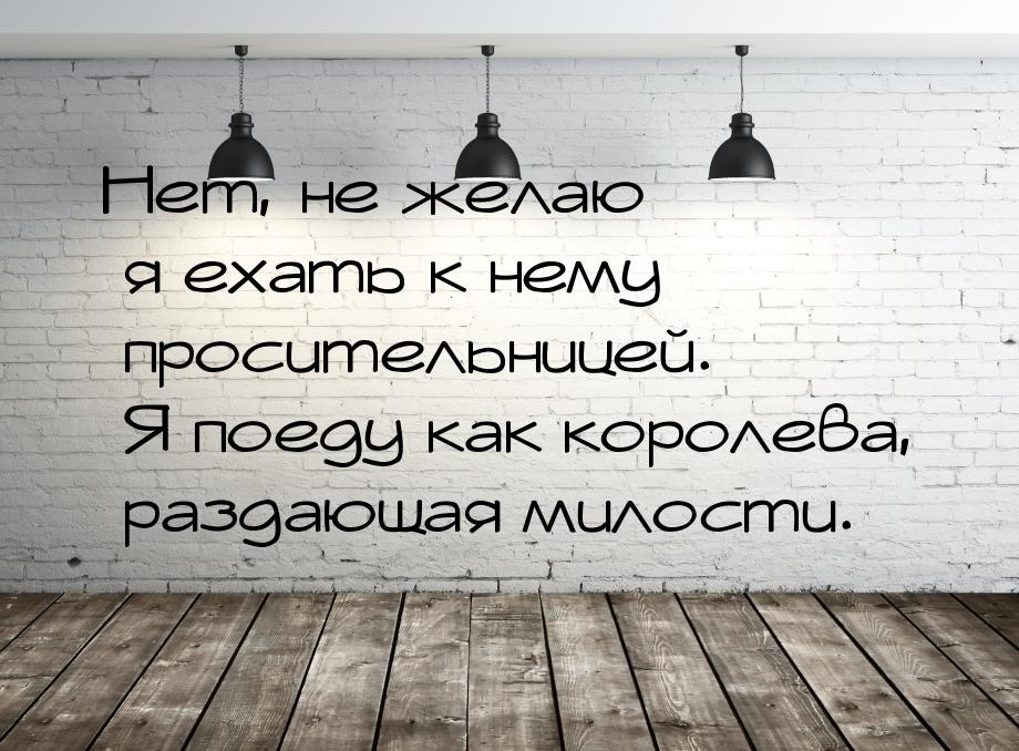 Нет, не желаю я ехать к нему просительницей. Я поеду как королева, раздающая милости.