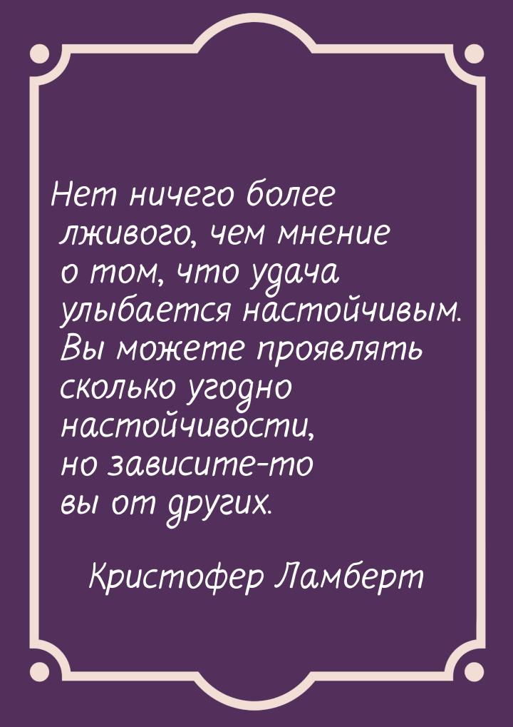 Нет ничего более лживого, чем мнение о том, что удача улыбается настойчивым. Вы можете про