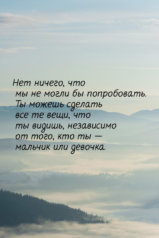 Нет ничего, что мы не могли бы попробовать. Ты можешь сделать все те вещи, что ты видишь, 