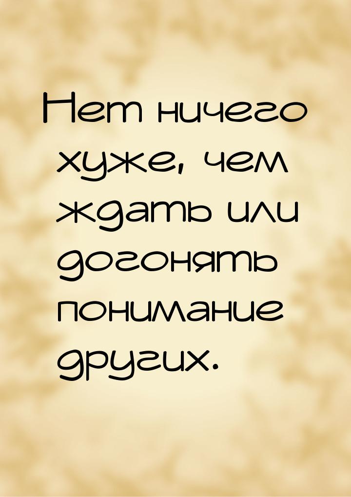 Нет ничего хуже, чем ждать или догонять понимание других.