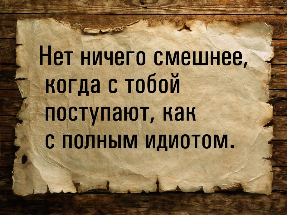 Нет ничего смешнее, когда с тобой поступают, как с полным идиотом.