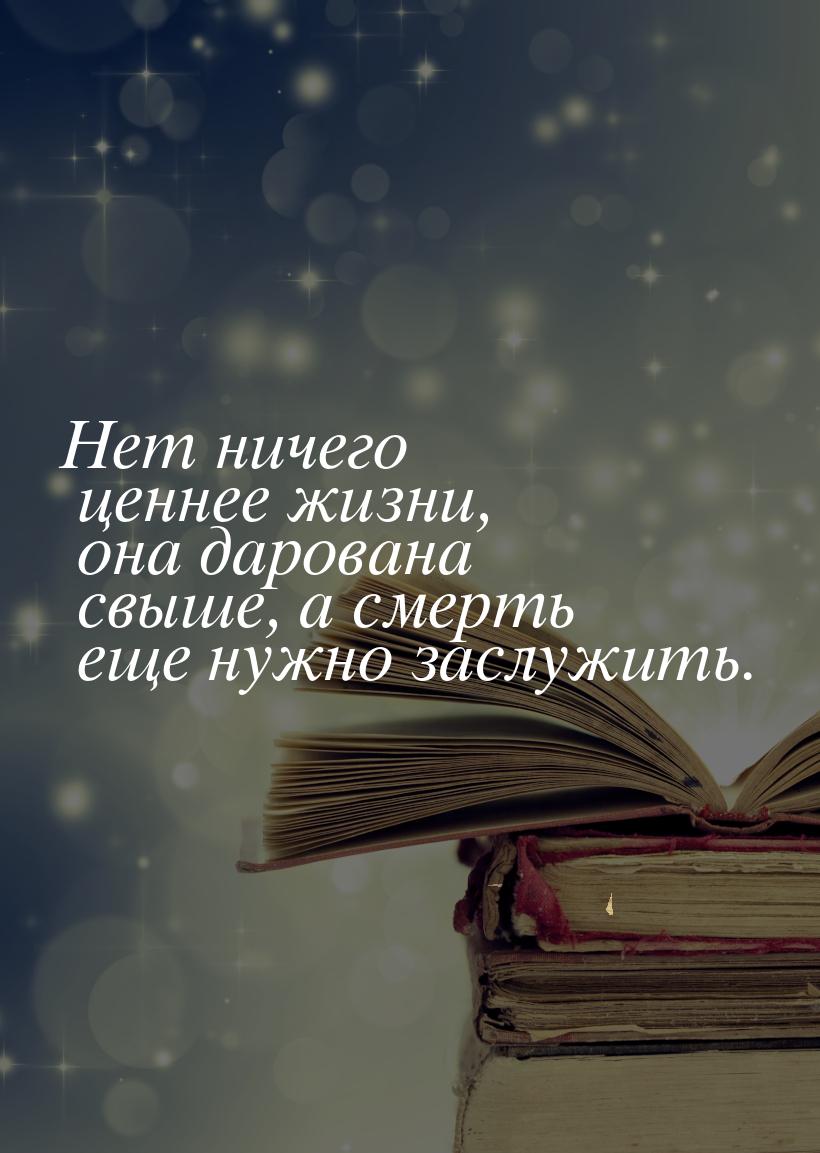 Нет ничего ценнее жизни, она дарована свыше, а смерть еще нужно заслужить.