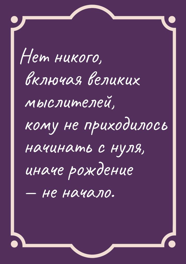 Нет никого, включая великих мыслителей, кому не приходилось начинать с нуля, иначе рождени