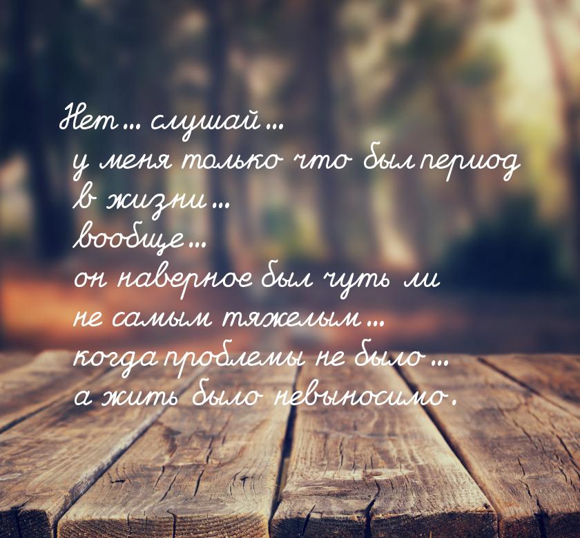 Нет... слушай... у меня только что был период в жизни... вообще... он наверное был чуть ли