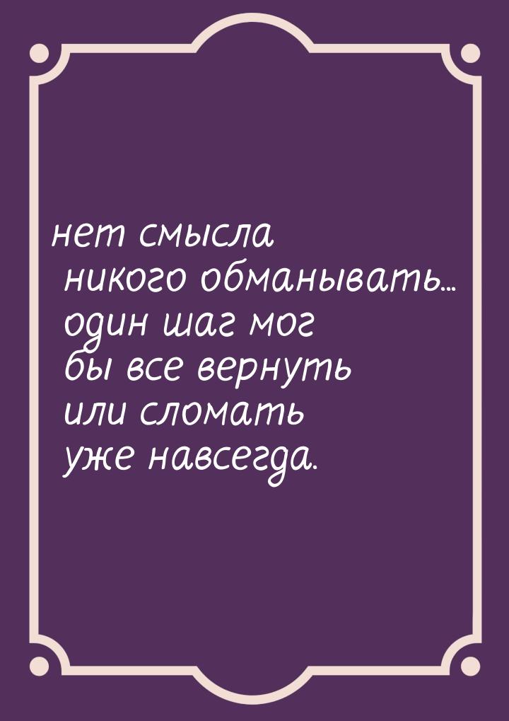 нет смысла никого обманывать... один шаг мог бы все вернуть или сломать уже навсегда.