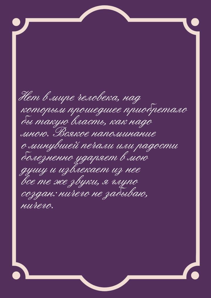 Нет в мире человека, над которым прошедшее приобретало бы такую власть, как надо мною. Вся