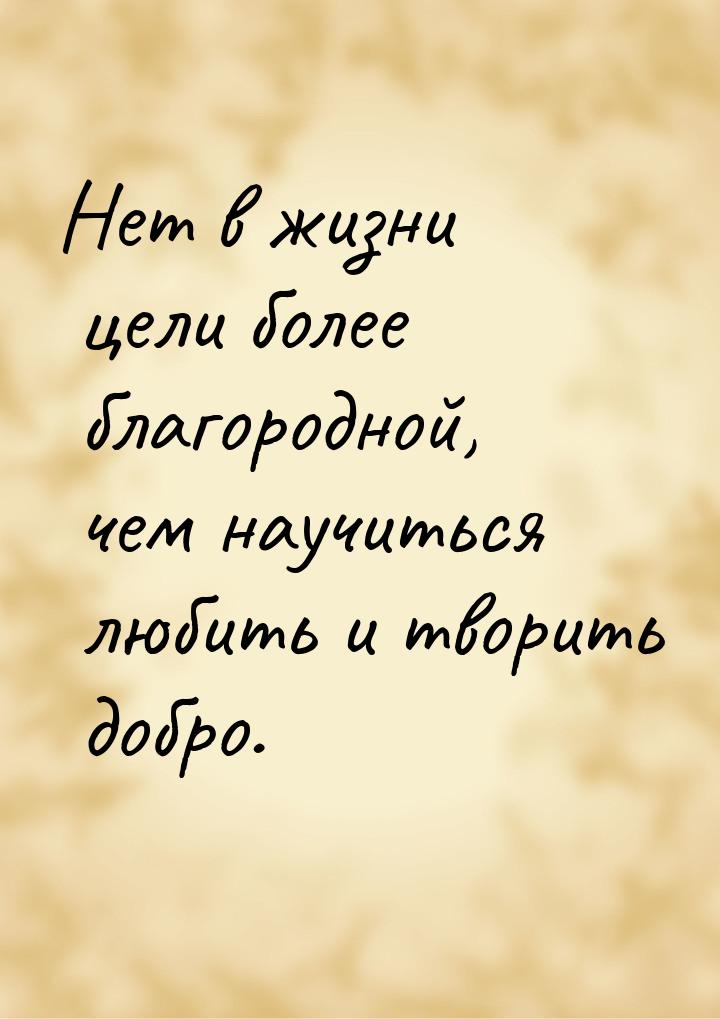 Нет в жизни цели более благородной, чем научиться любить и творить добро.