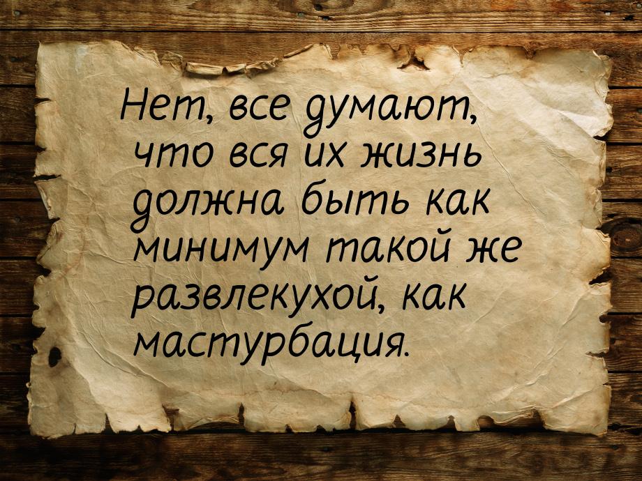 Нет, все думают, что вся их жизнь должна быть как минимум такой же развлекухой, как мастур