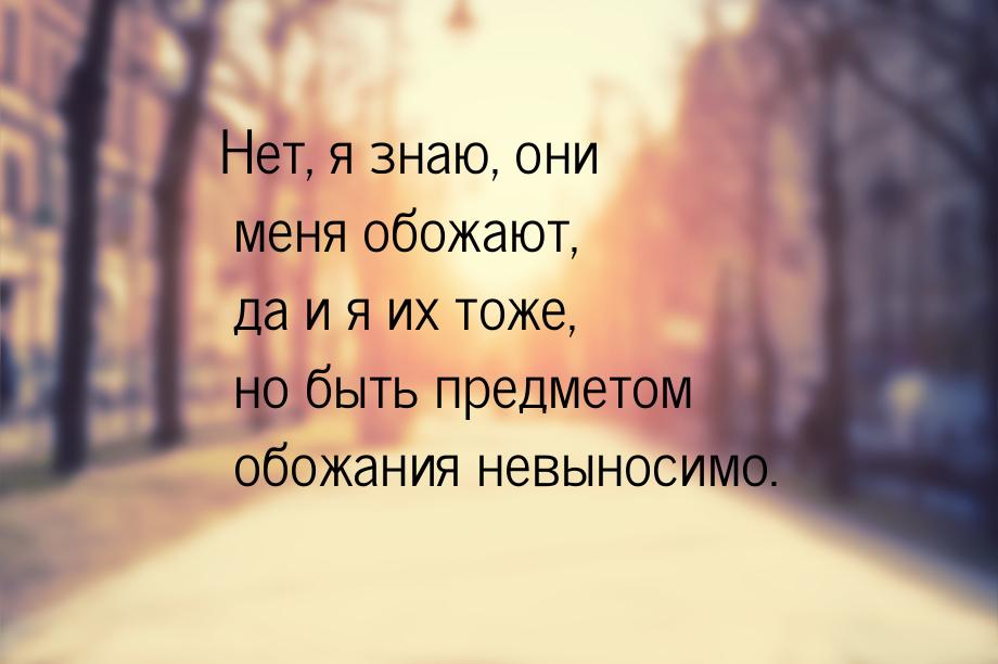 Нет, я знаю, они меня обожают, да и я их тоже, но быть предметом обожания невыносимо.