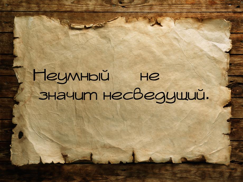 Неумный  не значит несведущий.