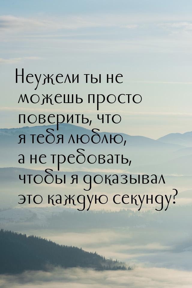 Неужели ты не можешь просто поверить, что я тебя люблю, а не требовать, чтобы я доказывал 