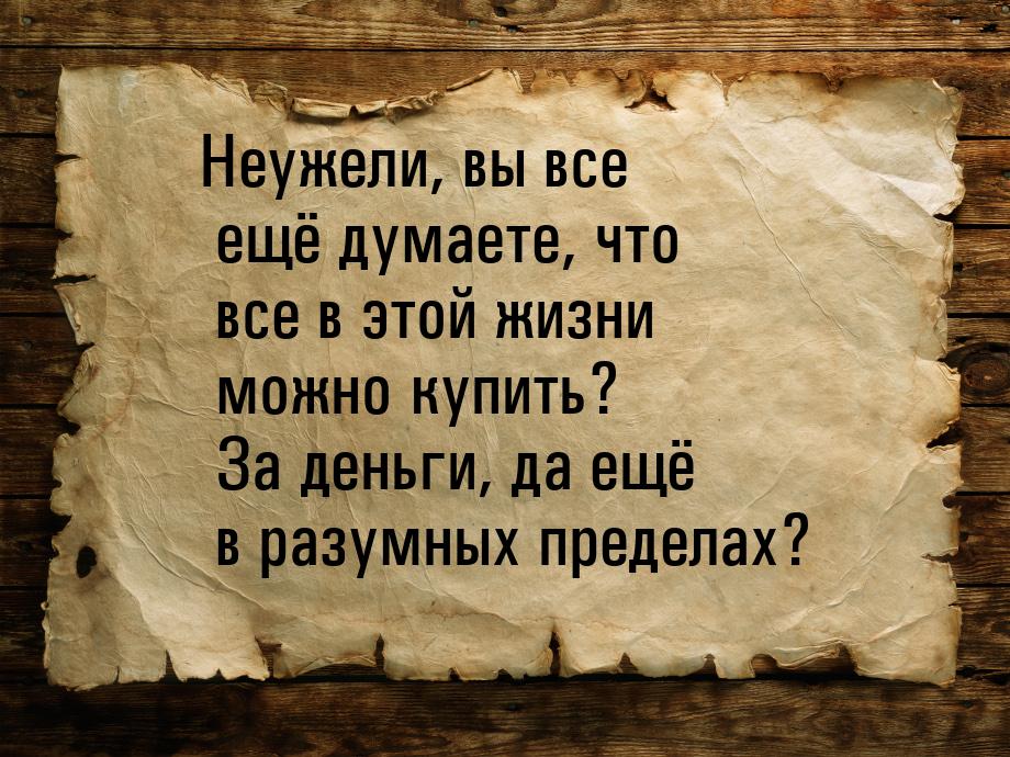 Неужели, вы все ещё думаете, что все в этой жизни можно купить? За деньги, да ещё в разумн