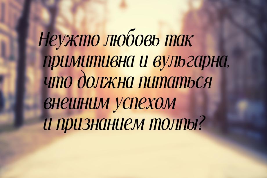 Неужто любовь так примитивна и вульгарна, что должна питаться внешним успехом и признанием