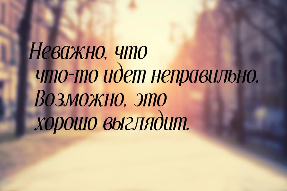 Неважно, что что-то идет неправильно. Возможно, это хорошо выглядит.