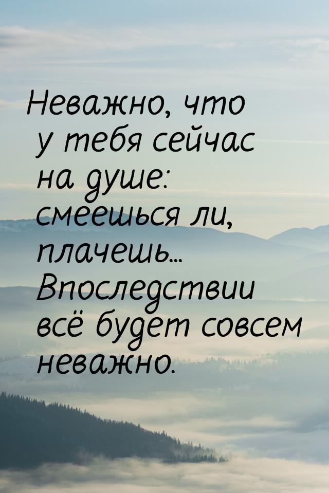 Неважно, что у тебя сейчас на душе: смеешься ли, плачешь... Впоследствии всё будет совсем 