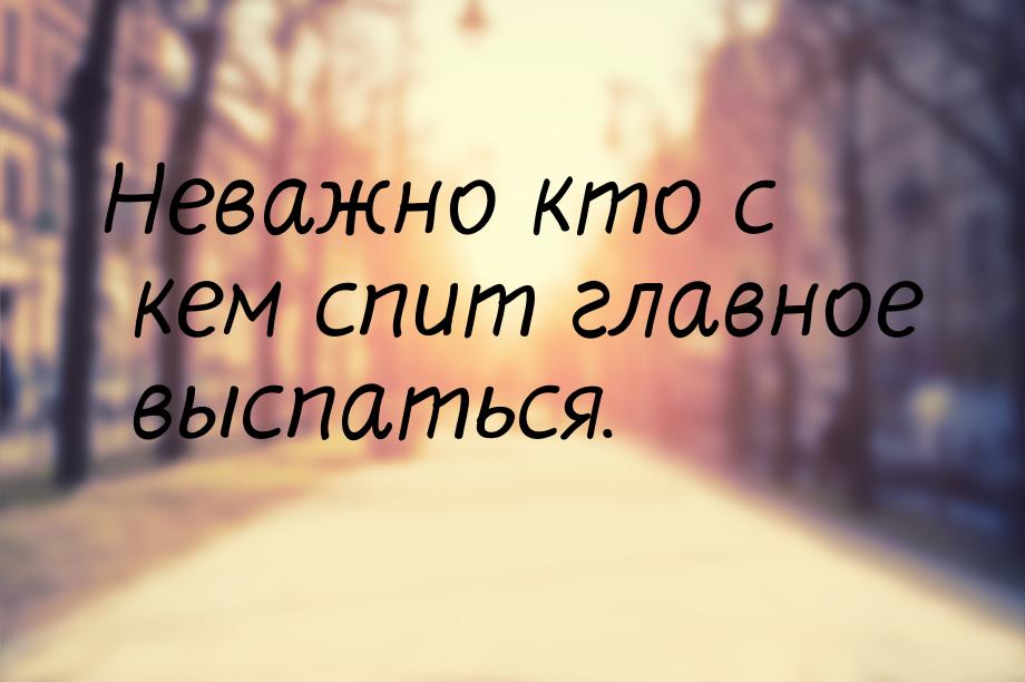 Неважно кто с кем спит главное выспаться.