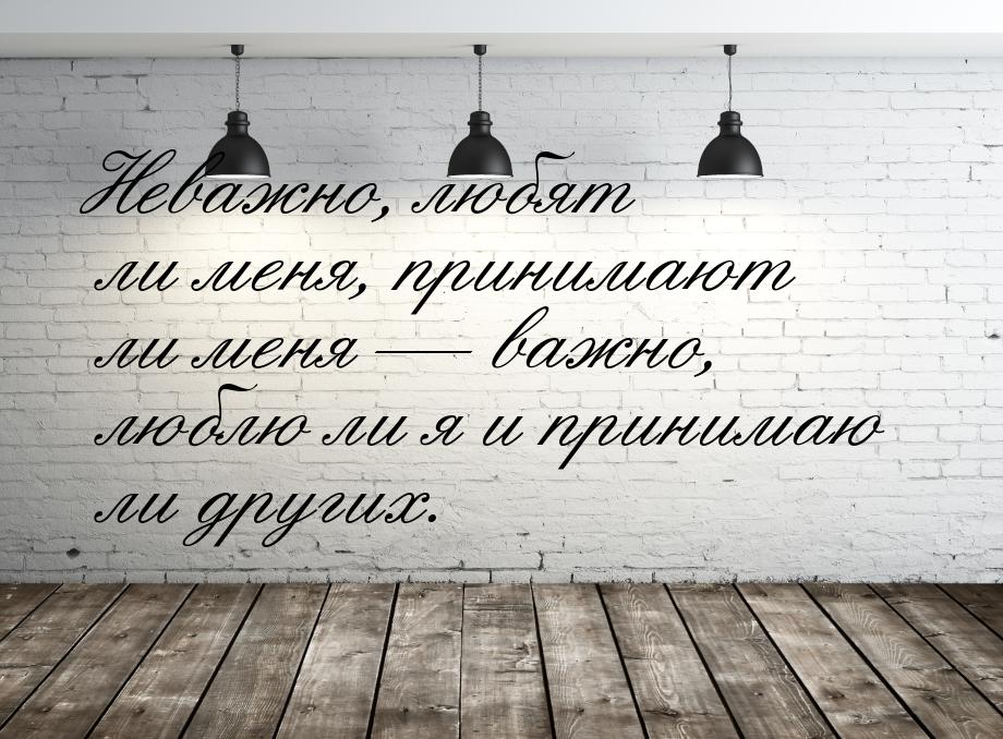 Неважно, любят ли меня, принимают ли меня — важно, люблю ли я и принимаю ли других.