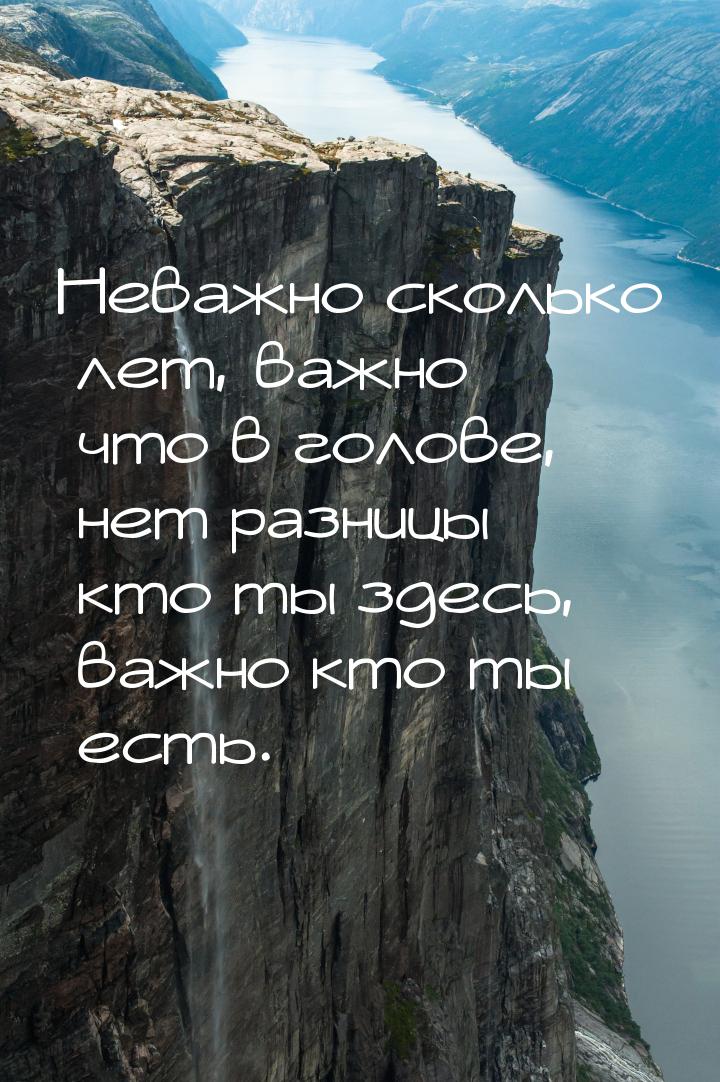 Неважно сколько лет, важно что в голове, нет разницы кто ты здесь, важно кто ты есть.