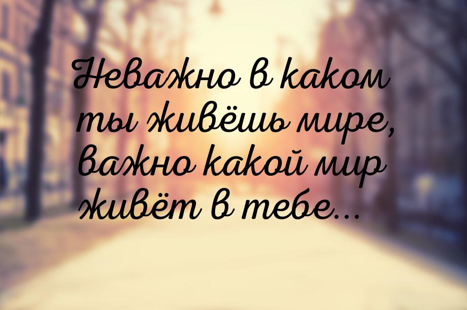 Неважно в каком ты живёшь мире, важно какой мир живёт в тебе...