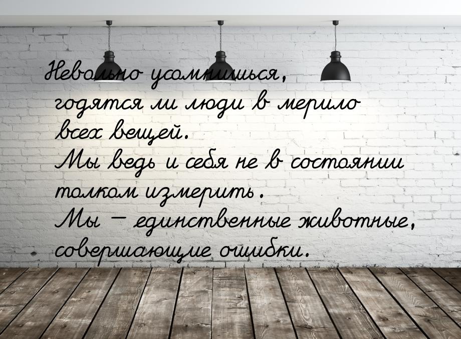 Невольно усомнишься, годятся ли люди в мерило всех вещей. Мы ведь и себя не в состоянии то