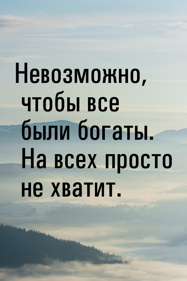 Невозможно, чтобы все были богаты. На всех просто не хватит.